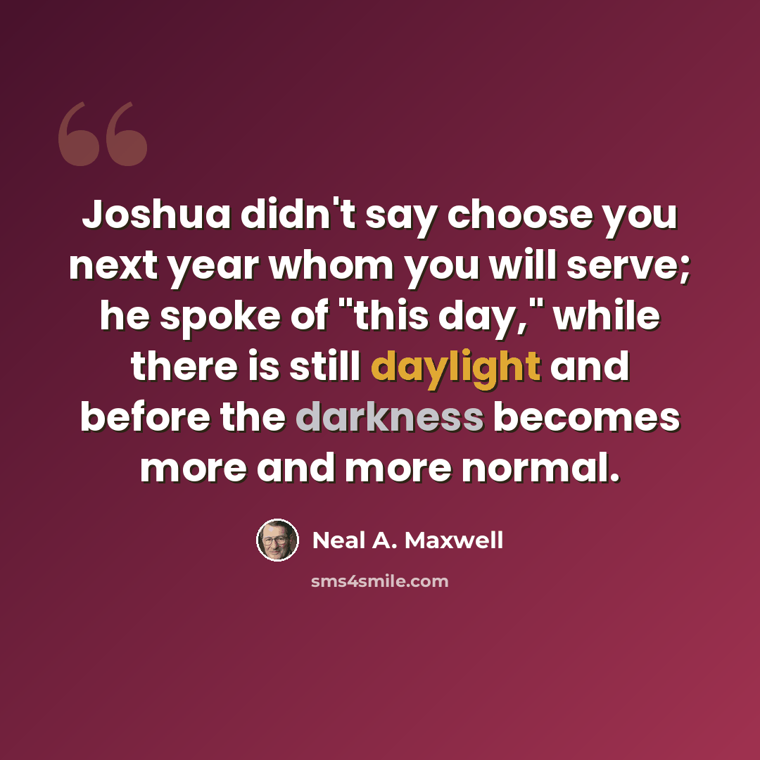 “Joshua didn't say choose you next year whom you will serve; he spoke of "this day," while there is still daylight and before the darkness becomes more and more normal.” quote by Neal A. Maxwell