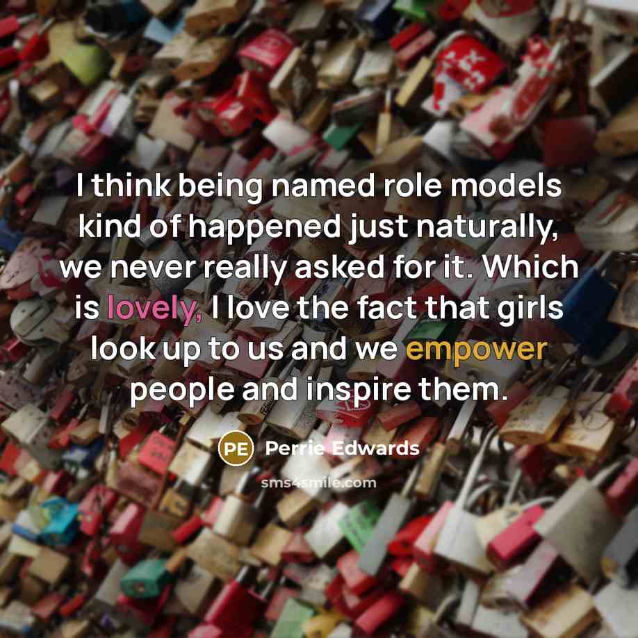 “I think being named role models kind of happened just naturally, we never really asked for it. Which is lovely, I love the fact that girls look up to us and we empower people and inspire them.” quote by Perrie Edwards