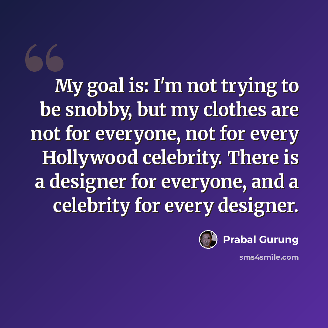 “My goal is: I'm not trying to be snobby, but my clothes are not for everyone, not for every Hollywood celebrity. There is a designer for everyone, and a celebrity for every designer.” quote by Prabal Gurung