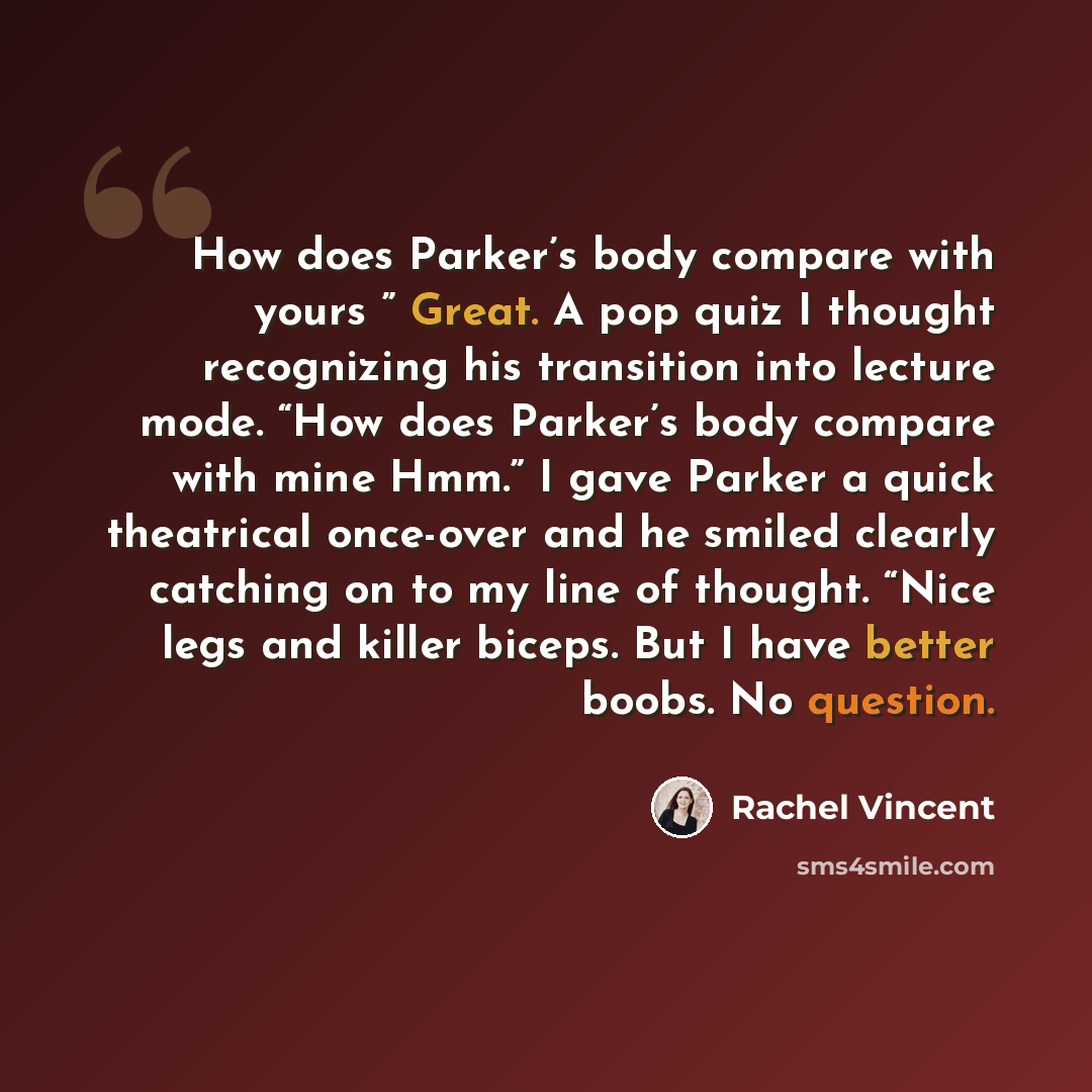 “How does Parker’s body compare with yours ” Great. A pop quiz I thought recognizing his transition into lecture mode. “How does Parker’s body compare with mine Hmm.” I gave Parker a quick theatrical once-over and he smiled clearly catching on to my line of thought. “Nice legs and killer biceps…” quote by Rachel Vincent