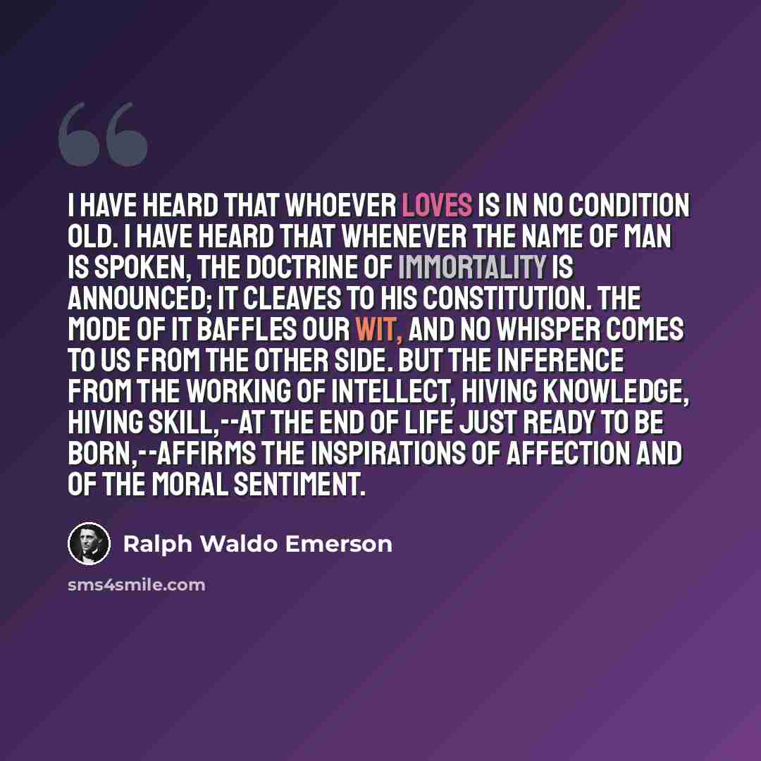 “I have heard that whoever loves is in no condition old. I have heard that whenever the name of man is spoken, the doctrine of immortality is announced; it cleaves to his constitution. The mode of it baffles our wit, and no whisper comes to us from the other side. But the inference from the working…” quote by Ralph Waldo Emerson