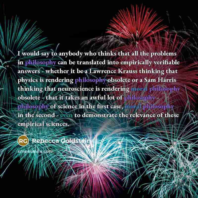 “I would say to anybody who thinks that all the problems in philosophy can be translated into empirically verifiable answers - whether it be a Lawrence Krauss thinking that physics is rendering philosophy obsolete or a Sam Harris thinking that neuroscience is rendering moral philosophy obsolete…” quote by Rebecca Goldstein
