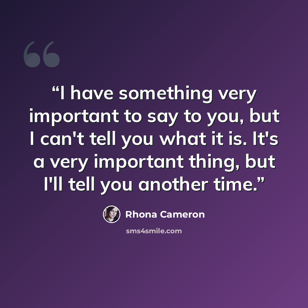 “I have something very important to say to you, but I can't tell you what it is. It's a very important thing, but I'll tell you another time.” quote by Rhona Cameron