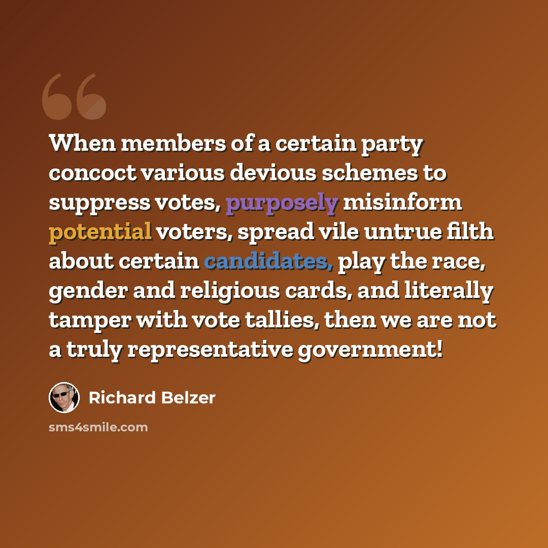“When members of a certain party concoct various devious schemes to suppress votes, purposely misinform potential voters, spread vile untrue filth about certain candidates, play the race, gender and religious cards, and literally tamper with vote tallies, then we are not a truly representative…” quote by Richard Belzer