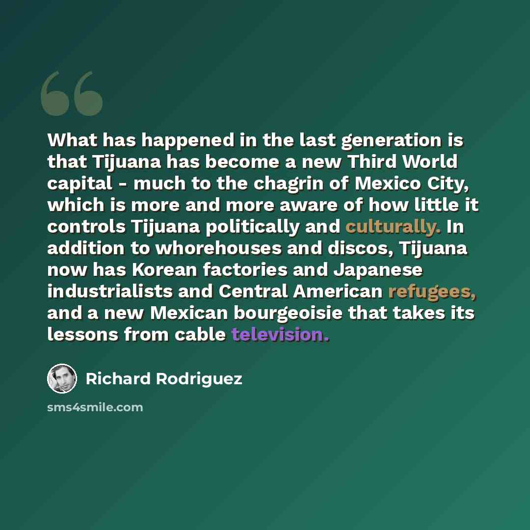 “What has happened in the last generation is that Tijuana has become a new Third World capital - much to the chagrin of Mexico City, which is more and more aware of how little it controls Tijuana politically and culturally. In addition to whorehouses and discos, Tijuana now has Korean factories and…” quote by Richard Rodriguez