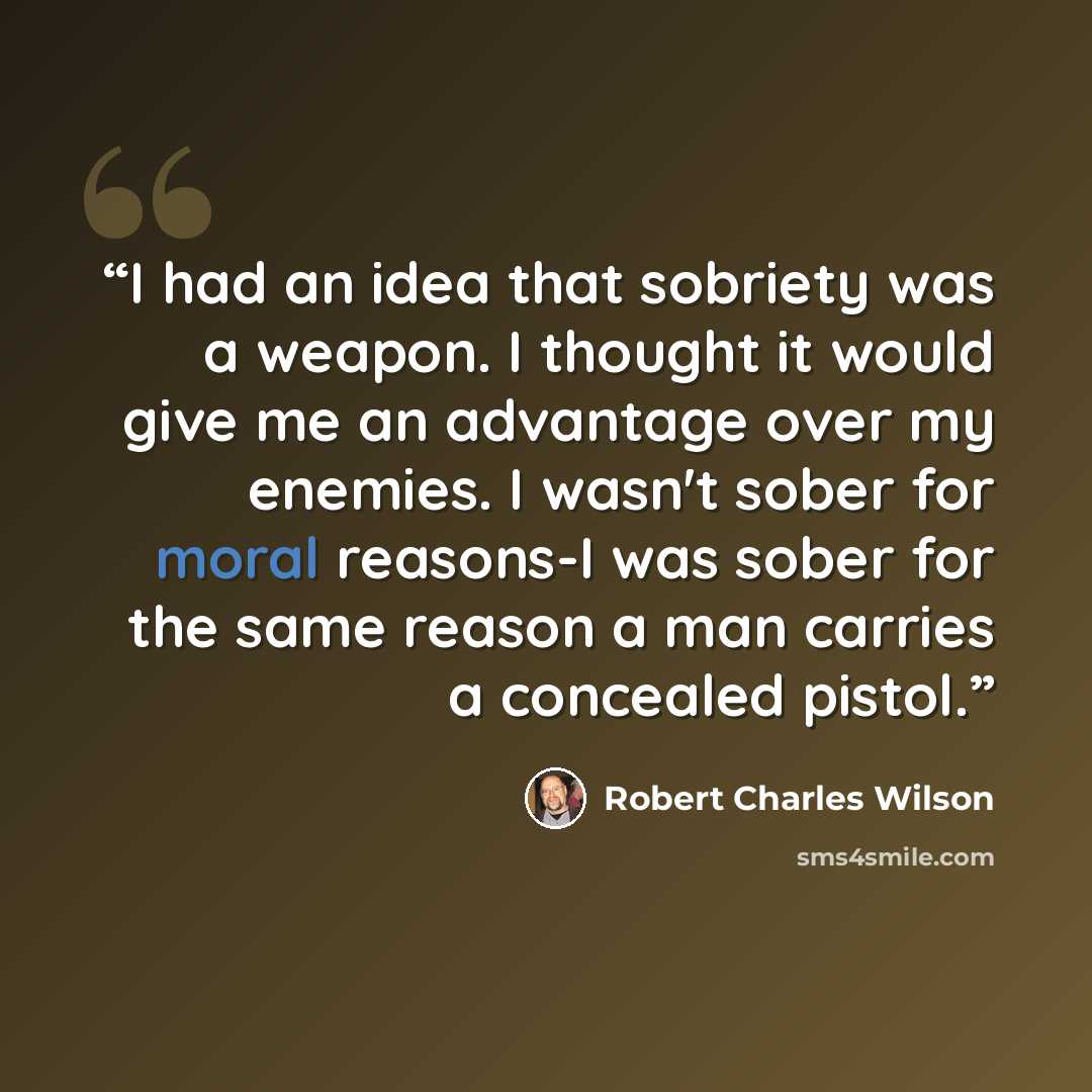 “I had an idea that sobriety was a weapon. I thought it would give me an advantage over my enemies. I wasn't sober for moral reasons-I was sober for the same reason a man carries a concealed pistol.” quote by Robert Charles Wilson