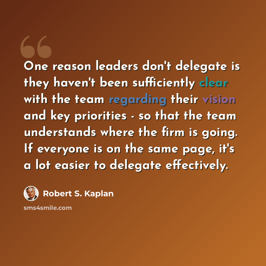 “One reason leaders don't delegate is they haven't been sufficiently clear with the team regarding their vision and key priorities - so that the team understands where the firm is going. If everyone is on the same page, it's a lot easier to delegate effectively.” quote by Robert S. Kaplan