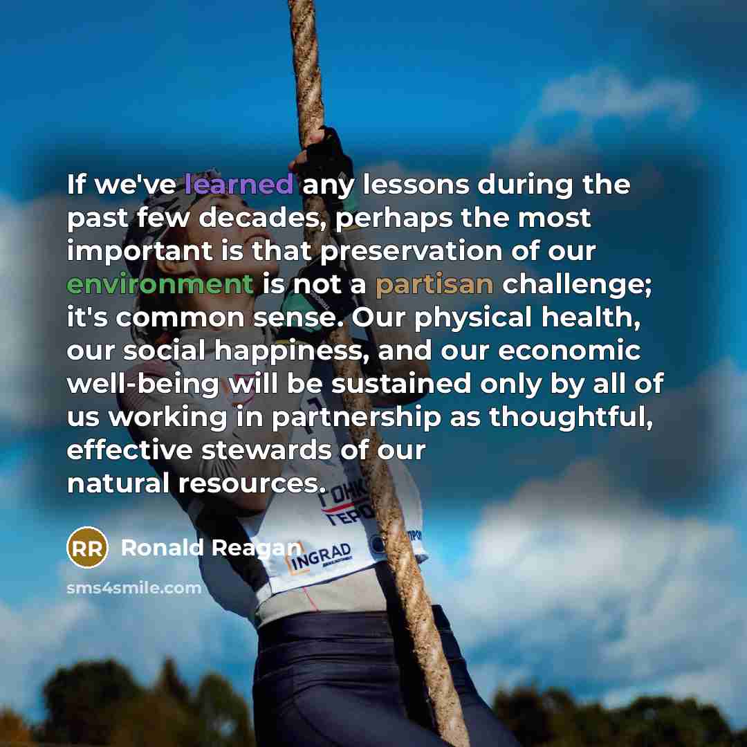 “If we've learned any lessons during the past few decades, perhaps the most important is that preservation of our environment is not a partisan challenge; it's common sense. Our physical health, our social happiness, and our economic well-being will be sustained only by all of us working in…” quote by Ronald Reagan