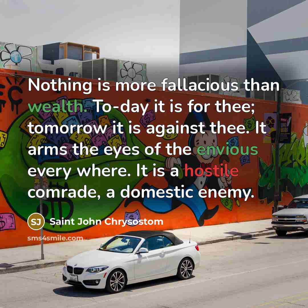 “Nothing is more fallacious than wealth. To-day it is for thee; tomorrow it is against thee. It arms the eyes of the envious every where. It is a hostile comrade, a domestic enemy.” quote by Saint John Chrysostom