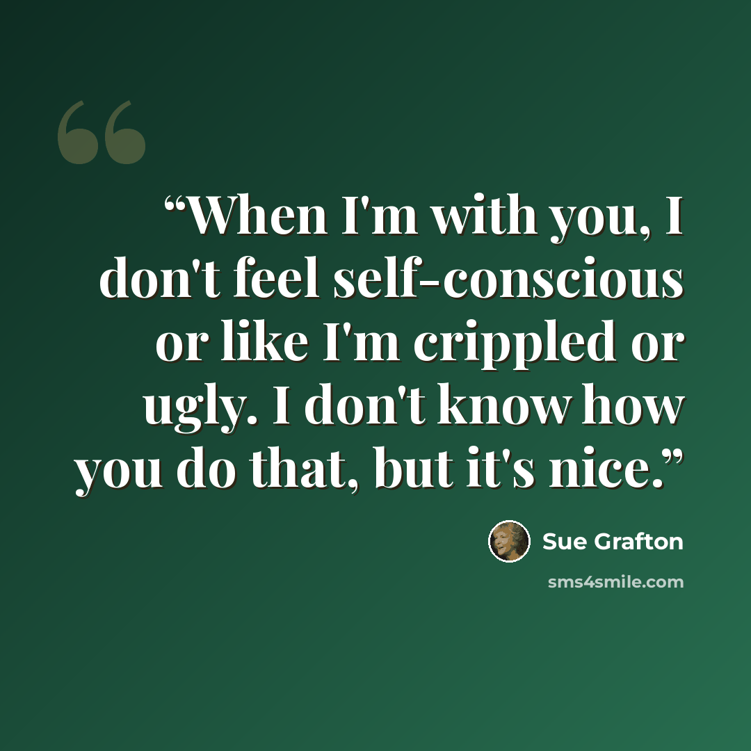 “When I'm with you, I don't feel self-conscious or like I'm crippled or ugly. I don't know how you do that, but it's nice.” quote by Sue Grafton