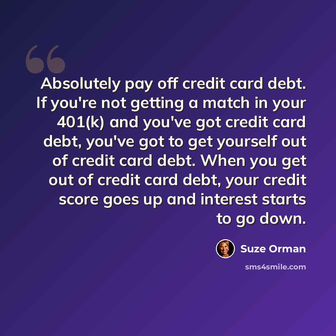 “Absolutely pay off credit card debt. If you're not getting a match in your 401(k) and you've got credit card debt, you've got to get yourself out of credit card debt. When you get out of credit card debt, your credit score goes up and interest starts to go down.” quote by Suze Orman