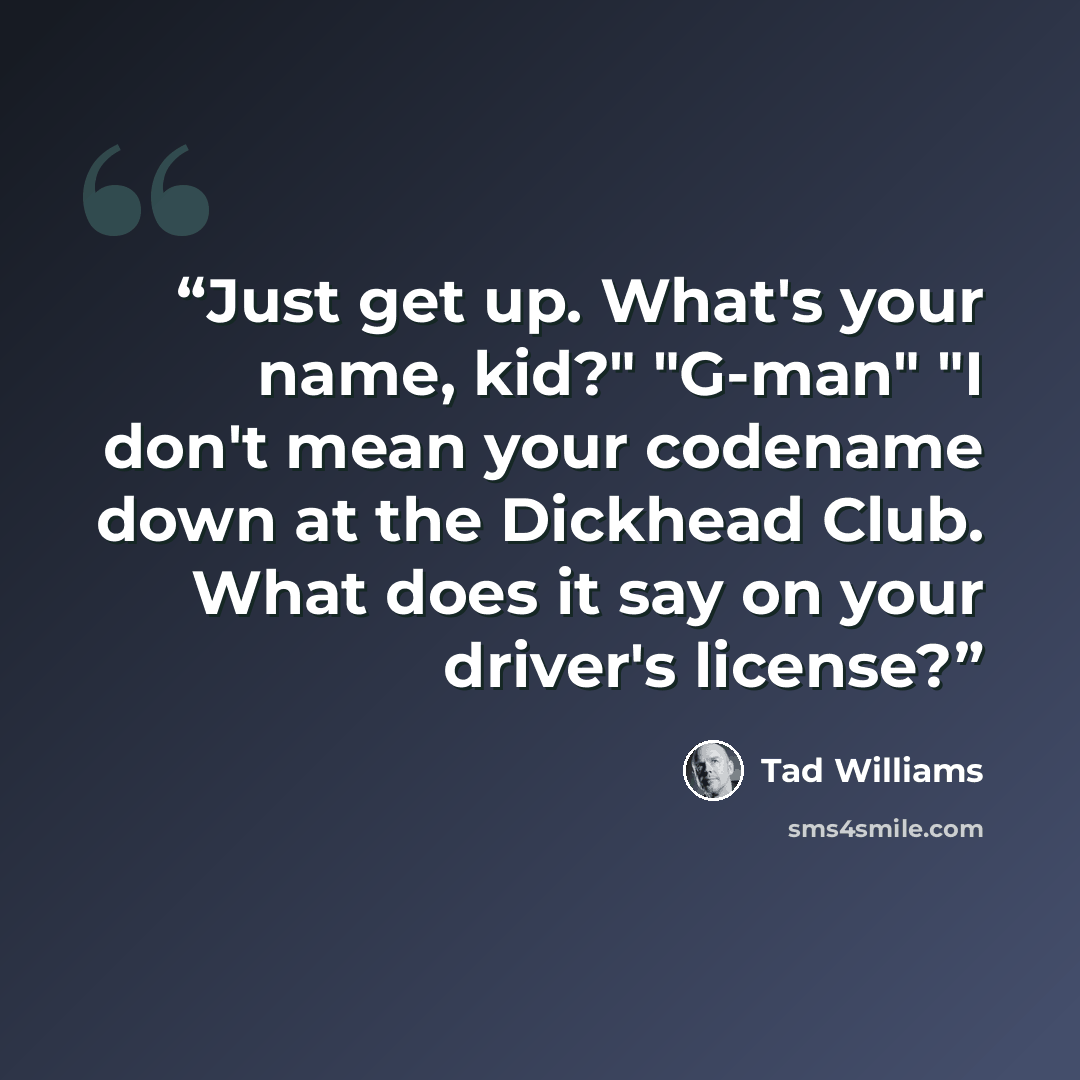 “Just get up. What's your name, kid?" "G-man" "I don't mean your codename down at the Dickhead Club. What does it say on your driver's license?” quote by Tad Williams