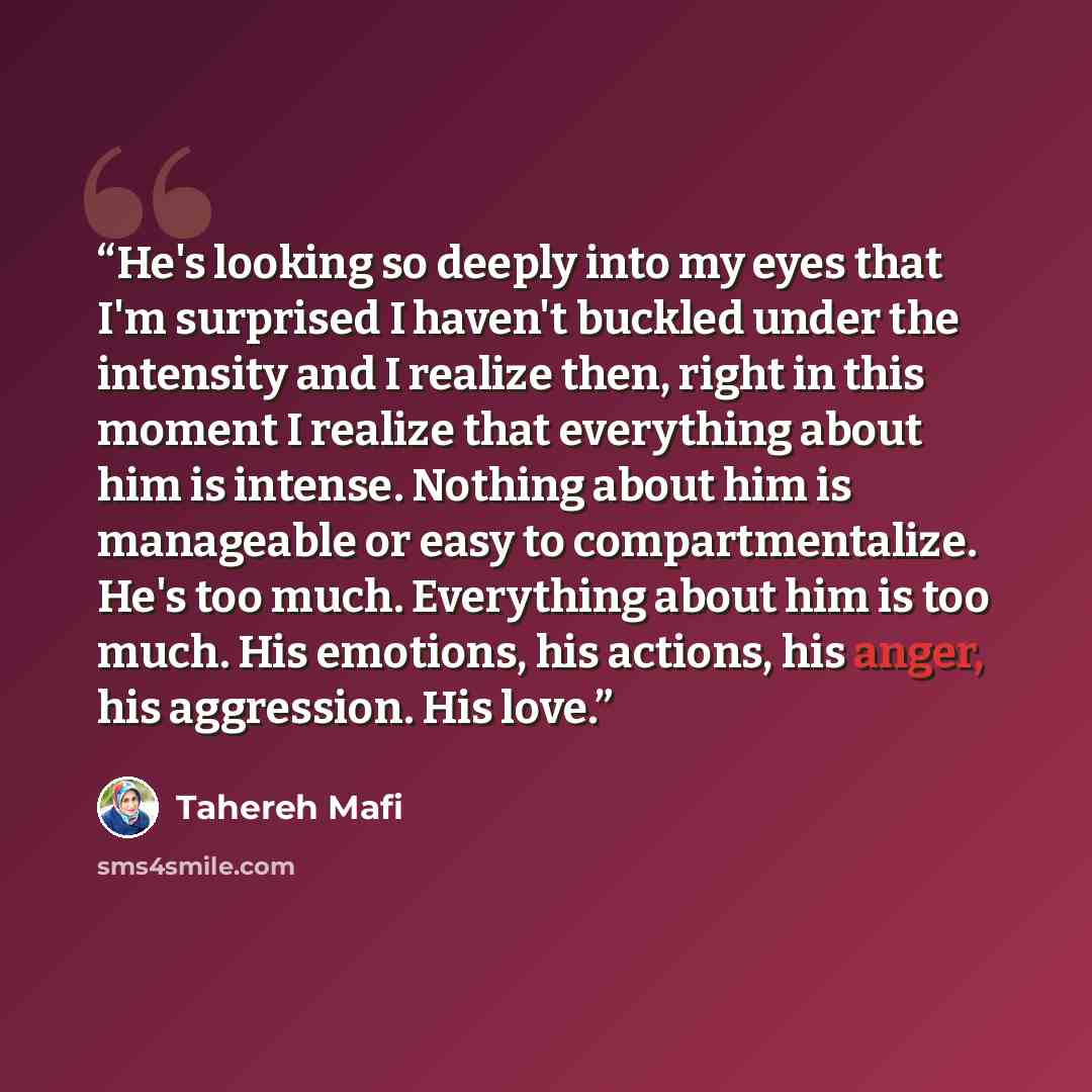 “He's looking so deeply into my eyes that I'm surprised I haven't buckled under the intensity and I realize then, right in this moment I realize that everything about him is intense. Nothing about him is manageable or easy to compartmentalize. He's too much. Everything about him is too much. His…” quote by Tahereh Mafi