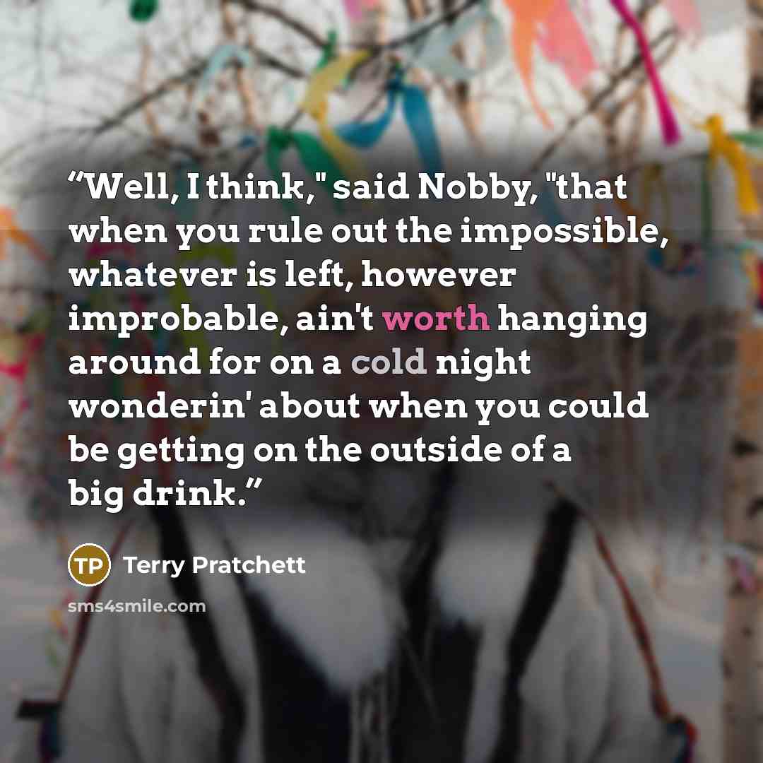 “Well, I think," said Nobby, "that when you rule out the impossible, whatever is left, however improbable, ain't worth hanging around for on a cold night wonderin' about when you could be getting on the outside of a big drink.” quote by Terry Pratchett