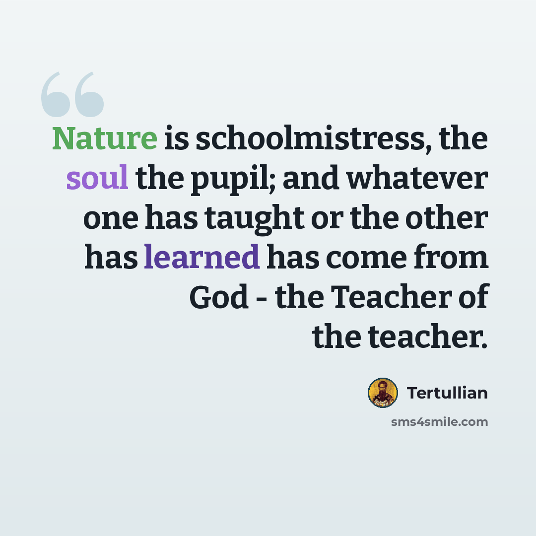 “Nature is schoolmistress, the soul the pupil; and whatever one has taught or the other has learned has come from God - the Teacher of the teacher.” quote by Tertullian