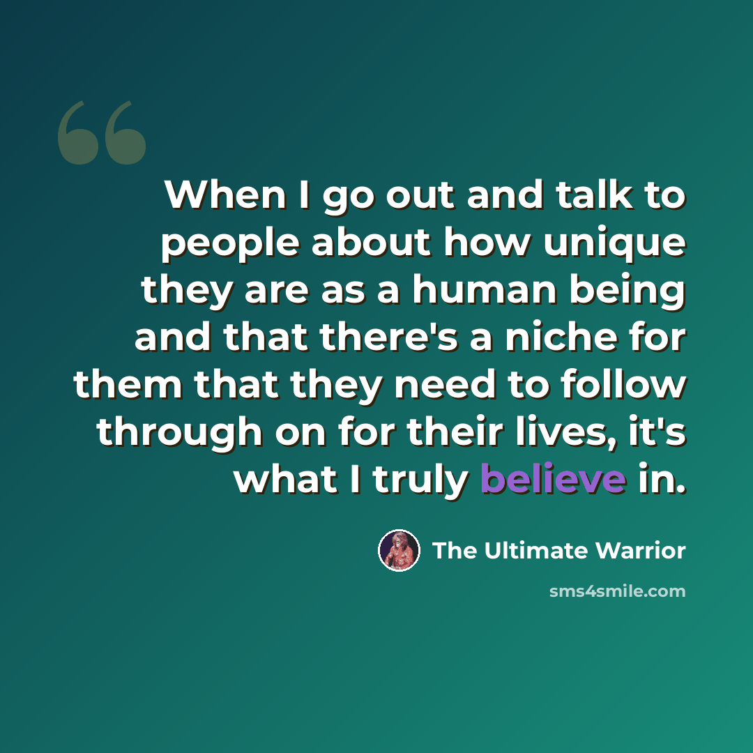 “When I go out and talk to people about how unique they are as a human being and that there's a niche for them that they need to follow through on for their lives, it's what I truly believe in.” quote by The Ultimate Warrior