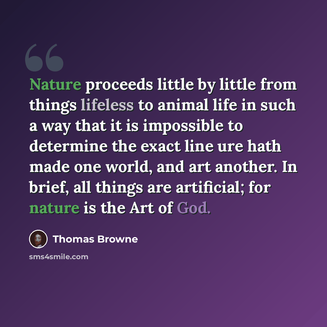 “Nature proceeds little by little from things lifeless to animal life in such a way that it is impossible to determine the exact line ure hath made one world, and art another. In brief, all things are artificial; for nature is the Art of God.” quote by Thomas Browne