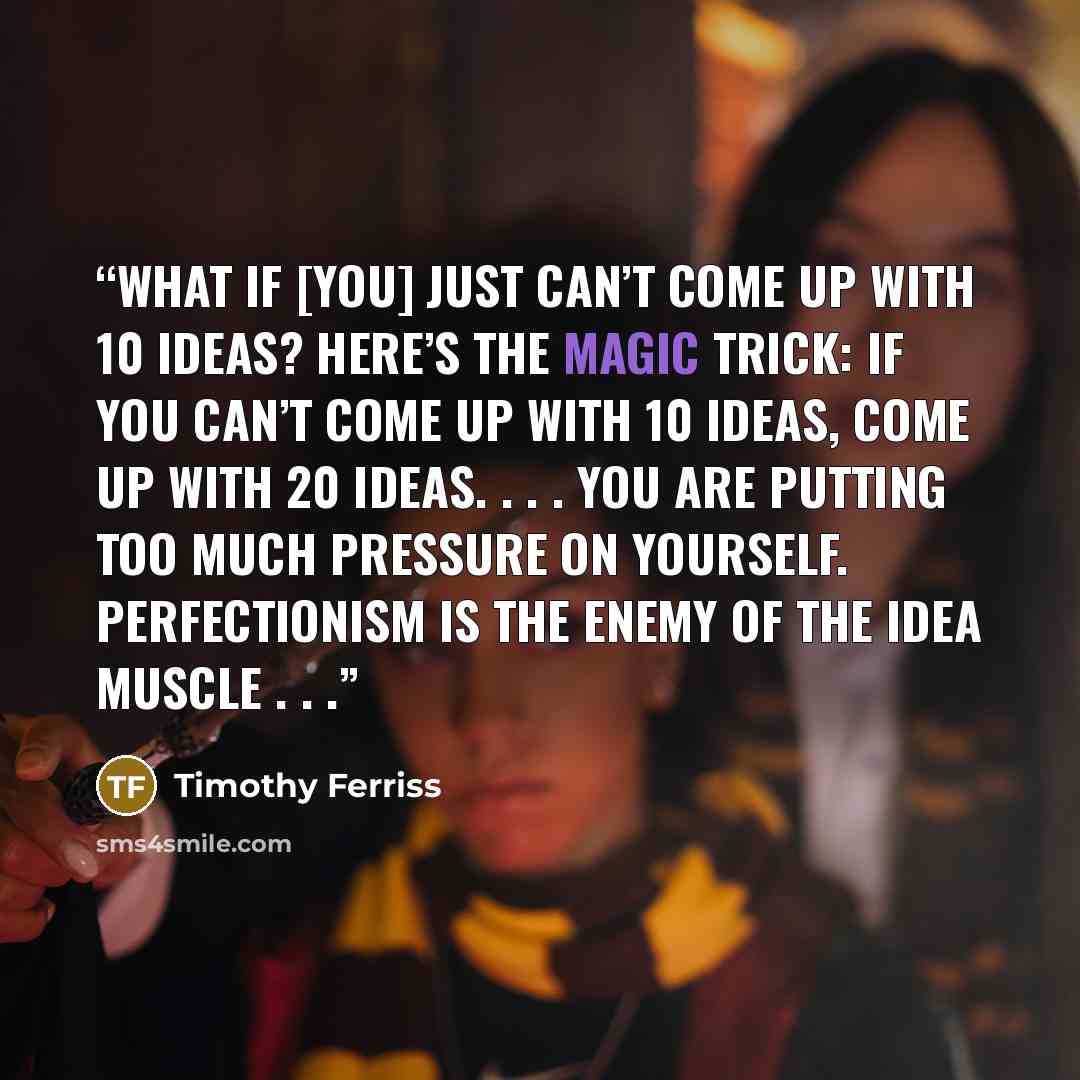 “What if [you] just can’t come up with 10 ideas? Here’s the magic trick: If you can’t come up with 10 ideas, come up with 20 ideas. . . . You are putting too much pressure on yourself. Perfectionism is the ENEMY of the idea muscle . . .” quote by Timothy Ferriss
