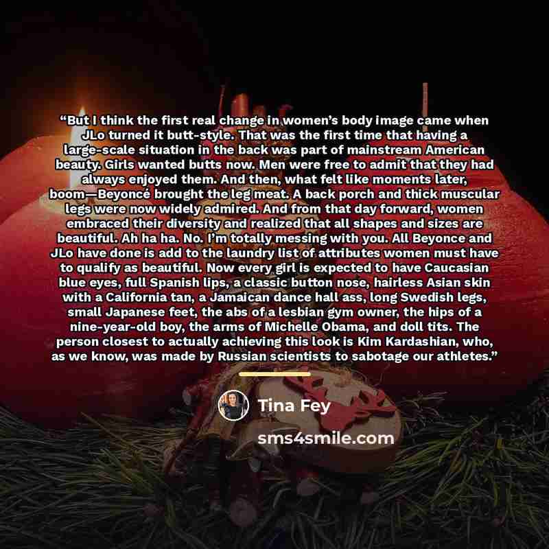 “But I think the first real change in women’s body image came when JLo turned it butt-style. That was the first time that having a large-scale situation in the back was part of mainstream American beauty. Girls wanted butts now. Men were free to admit that they had always enjoyed them. And then…” quote by Tina Fey