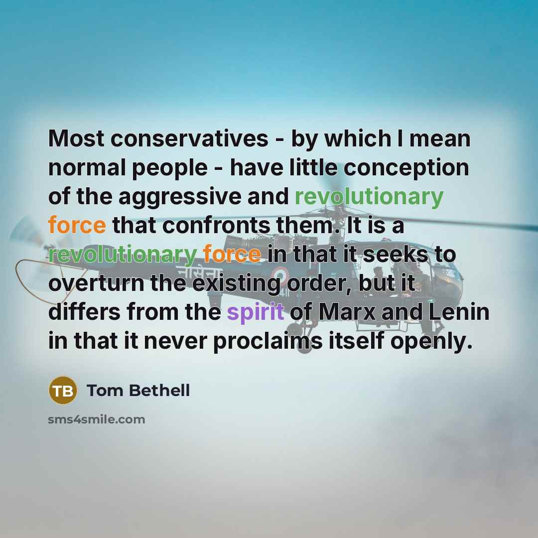 “Most conservatives - by which I mean normal people - have little conception of the aggressive and revolutionary force that confronts them. It is a revolutionary force in that it seeks to overturn the existing order, but it differs from the spirit of Marx and Lenin in that it never proclaims itself…” quote by Tom Bethell