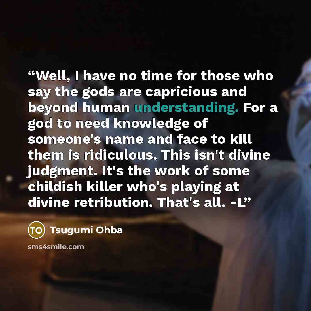 “Well, I have no time for those who say the gods are capricious and beyond human understanding. For a god to need knowledge of someone's name and face to kill them is ridiculous. This isn't divine judgment. It's the work of some childish killer who's playing at divine retribution. That's all. -L” quote by Tsugumi Ohba