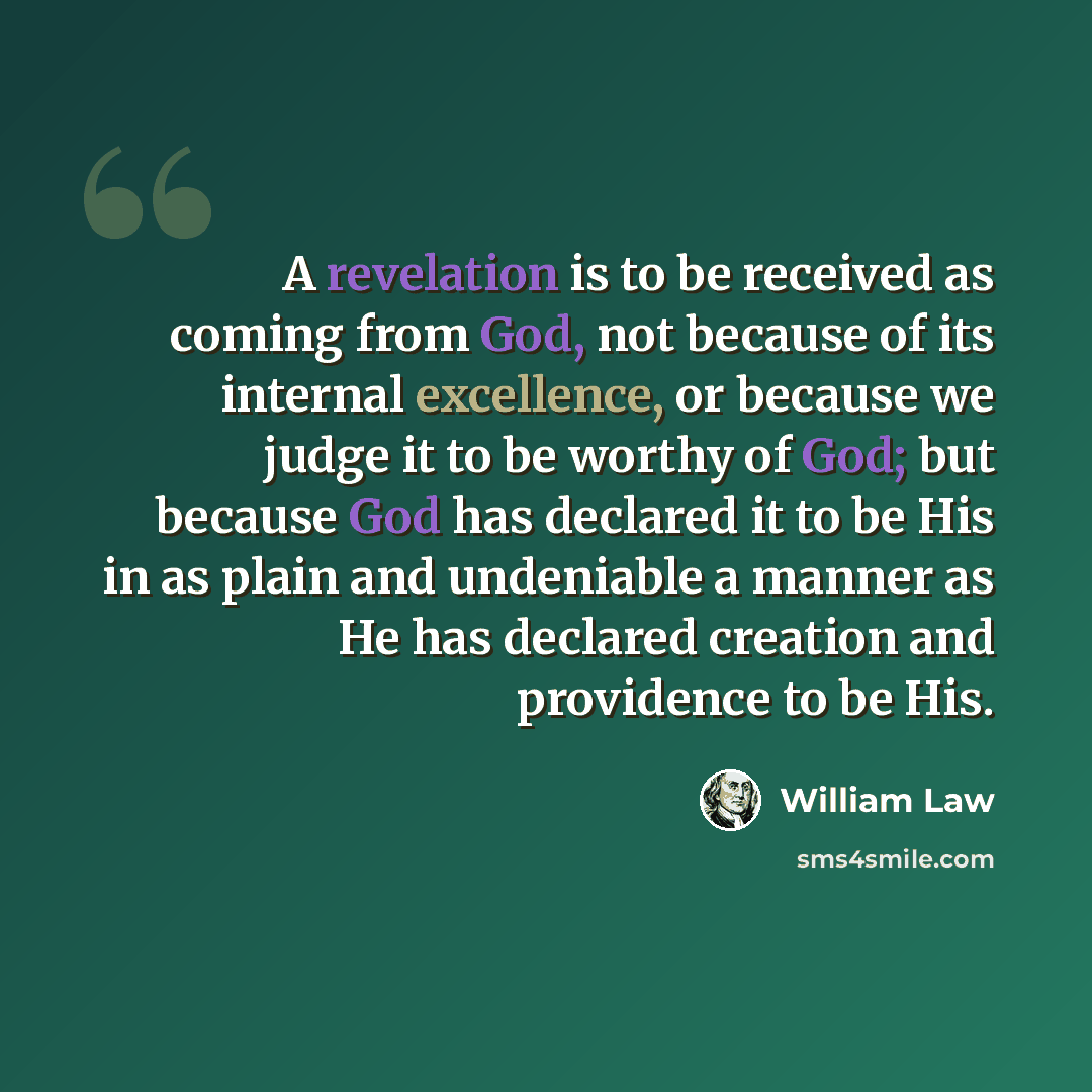 “A revelation is to be received as coming from God, not because of its internal excellence, or because we judge it to be worthy of God; but because God has declared it to be His in as plain and undeniable a manner as He has declared creation and providence to be His.” quote by William Law