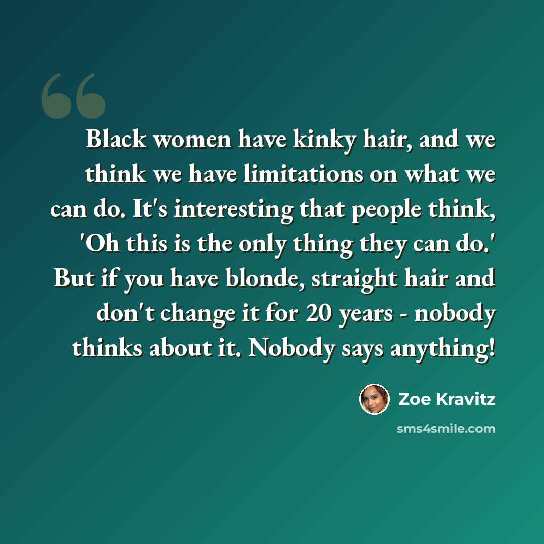 “Black women have kinky hair, and we think we have limitations on what we can do. It's interesting that people think, 'Oh this is the only thing they can do.' But if you have blonde, straight hair and don't change it for 20 years - nobody thinks about it. Nobody says anything!” quote by Zoe Kravitz