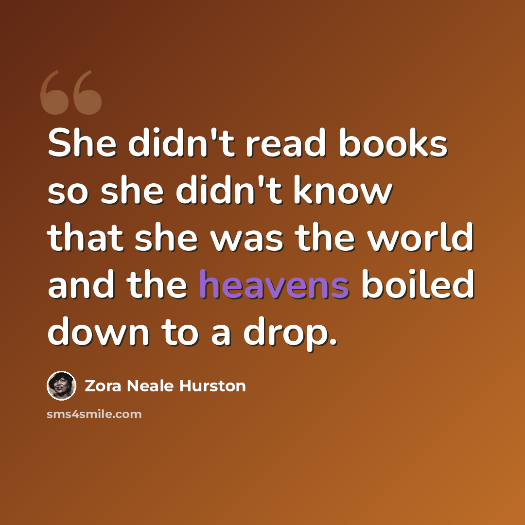 “She didn't read books so she didn't know that she was the world and the heavens boiled down to a drop.” quote by Zora Neale Hurston