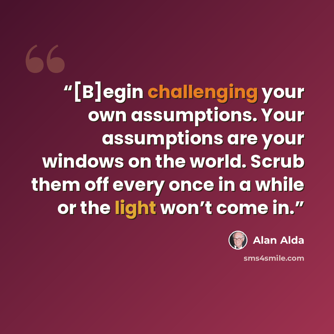 “[B]egin challenging your own assumptions. Your assumptions are your windows on the world. Scrub them off every once in a while or the light won’t come in.” quote by Alan Alda
