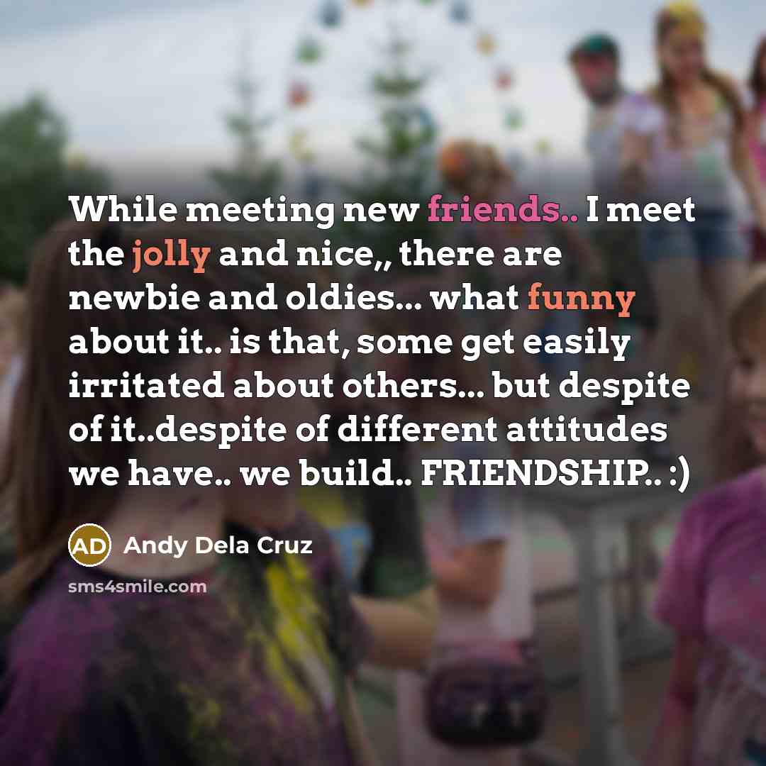 “While meeting new friends.. I meet the jolly and nice,, there are newbie and oldies... what funny about it.. is that, some get easily irritated about others... but despite of it..despite of different attitudes we have.. we build.. FRIENDSHIP.. :)” quote by Andy Dela Cruz