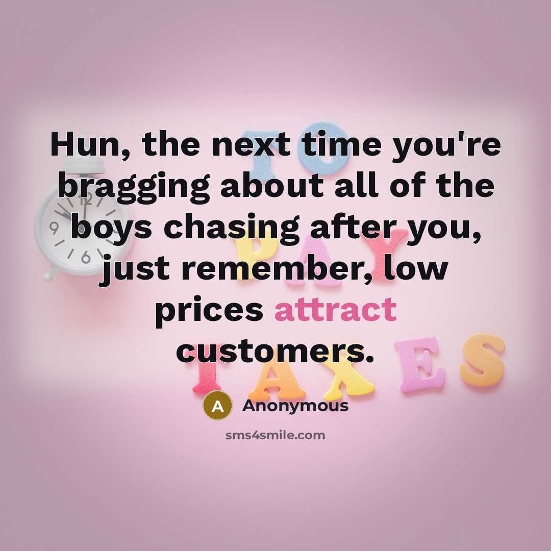 “Hun, the next time you're bragging about all of the boys chasing after you, just remember, low prices attract customers.” quote by Anonymous