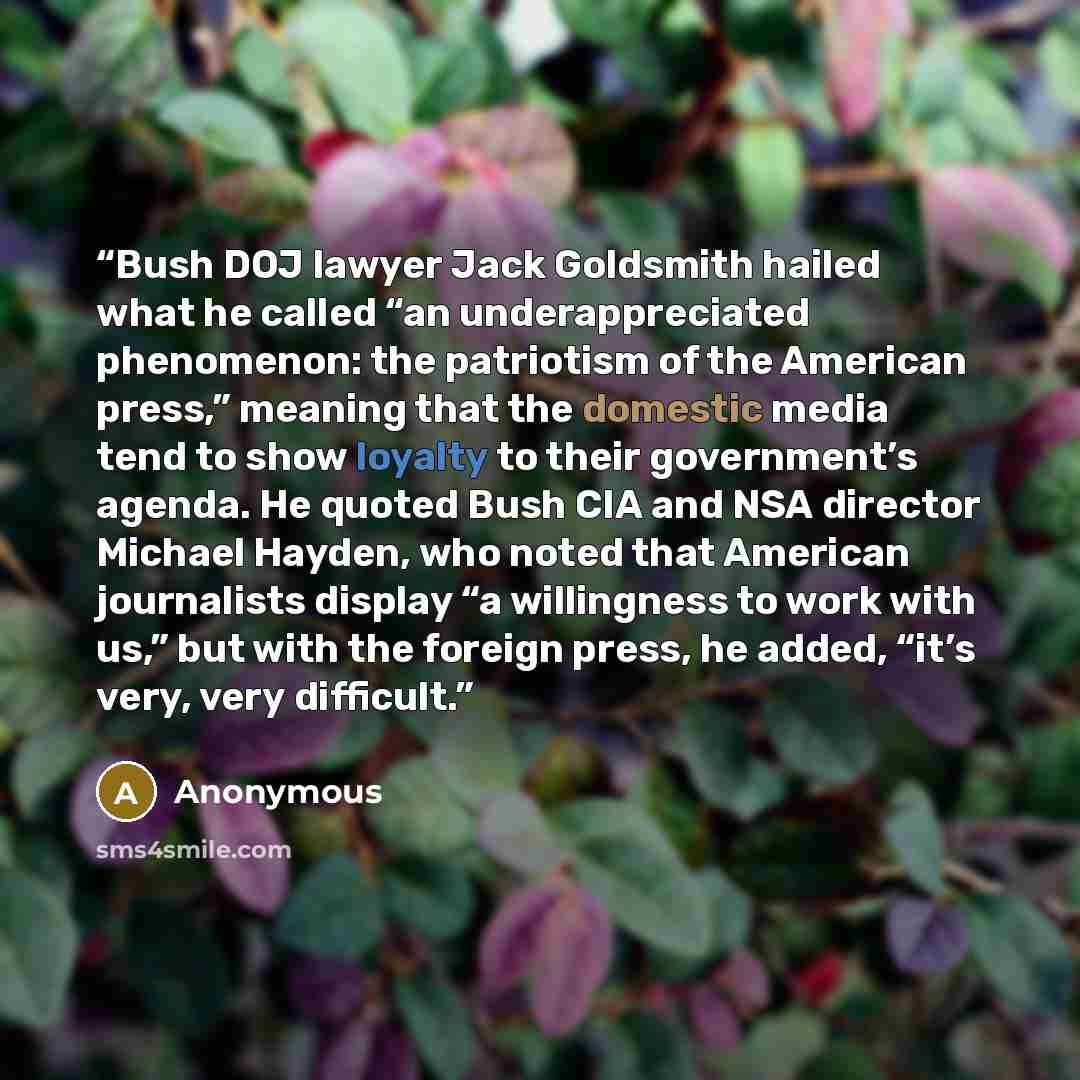 “Bush DOJ lawyer Jack Goldsmith hailed what he called “an underappreciated phenomenon: the patriotism of the American press,” meaning that the domestic media tend to show loyalty to their government’s agenda. He quoted Bush CIA and NSA director Michael Hayden, who noted that American journalists…” quote by Anonymous