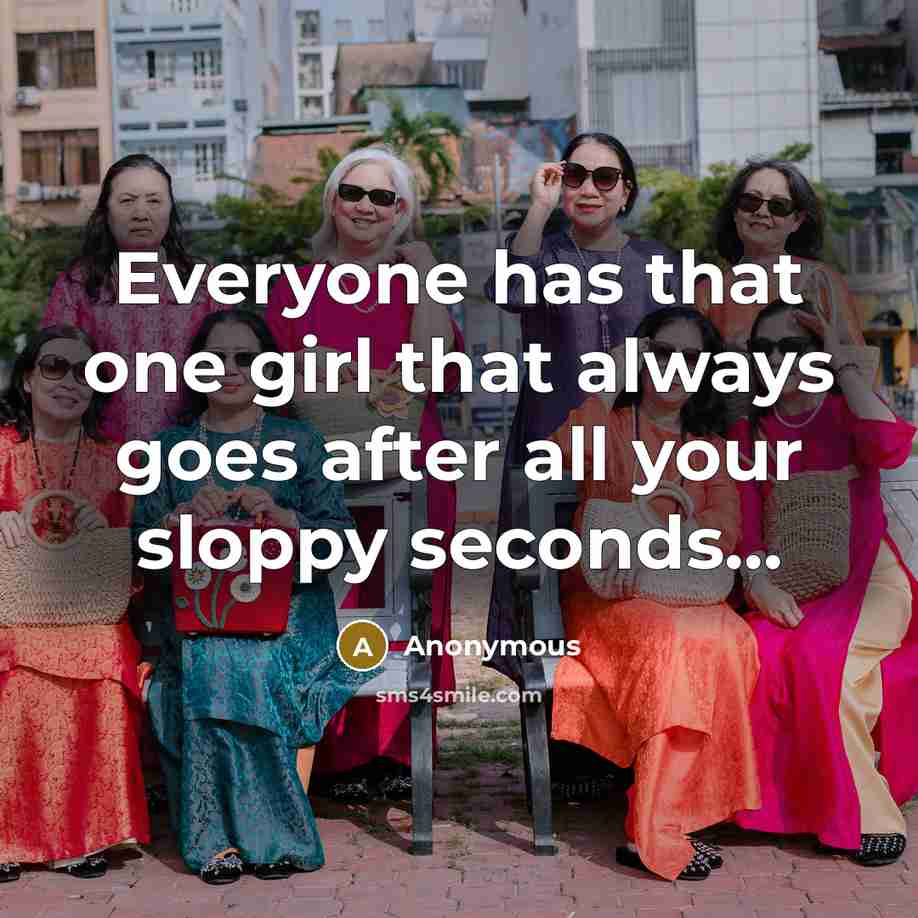 “Everyone has that one girl that always goes after all your sloppy seconds...” quote by Anonymous