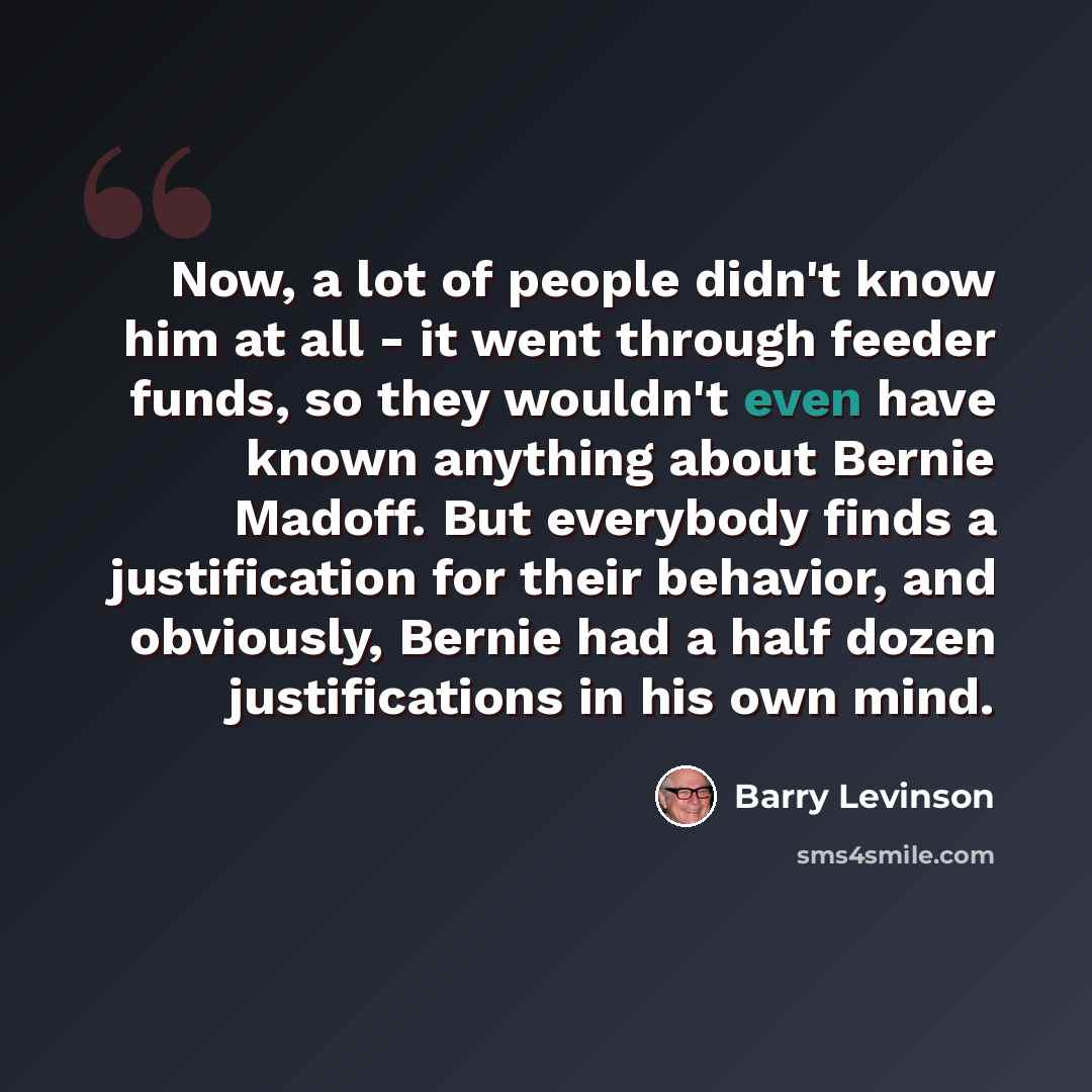 “Now, a lot of people didn't know him at all - it went through feeder funds, so they wouldn't even have known anything about Bernie Madoff. But everybody finds a justification for their behavior, and obviously, Bernie had a half dozen justifications in his own mind.” quote by Barry Levinson
