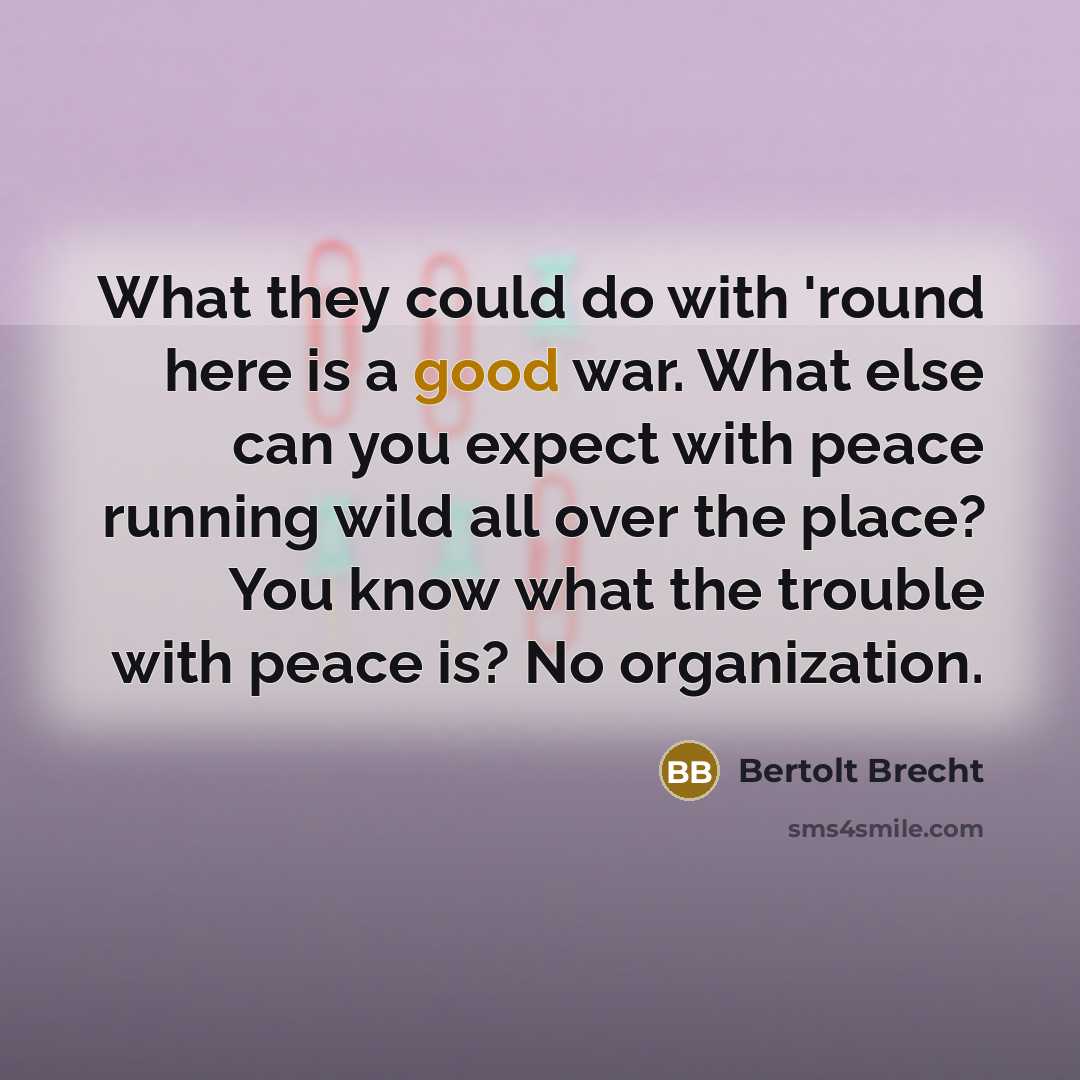 “What they could do with 'round here is a good war. What else can you expect with peace running wild all over the place? You know what the trouble with peace is? No organization.” quote by Bertolt Brecht