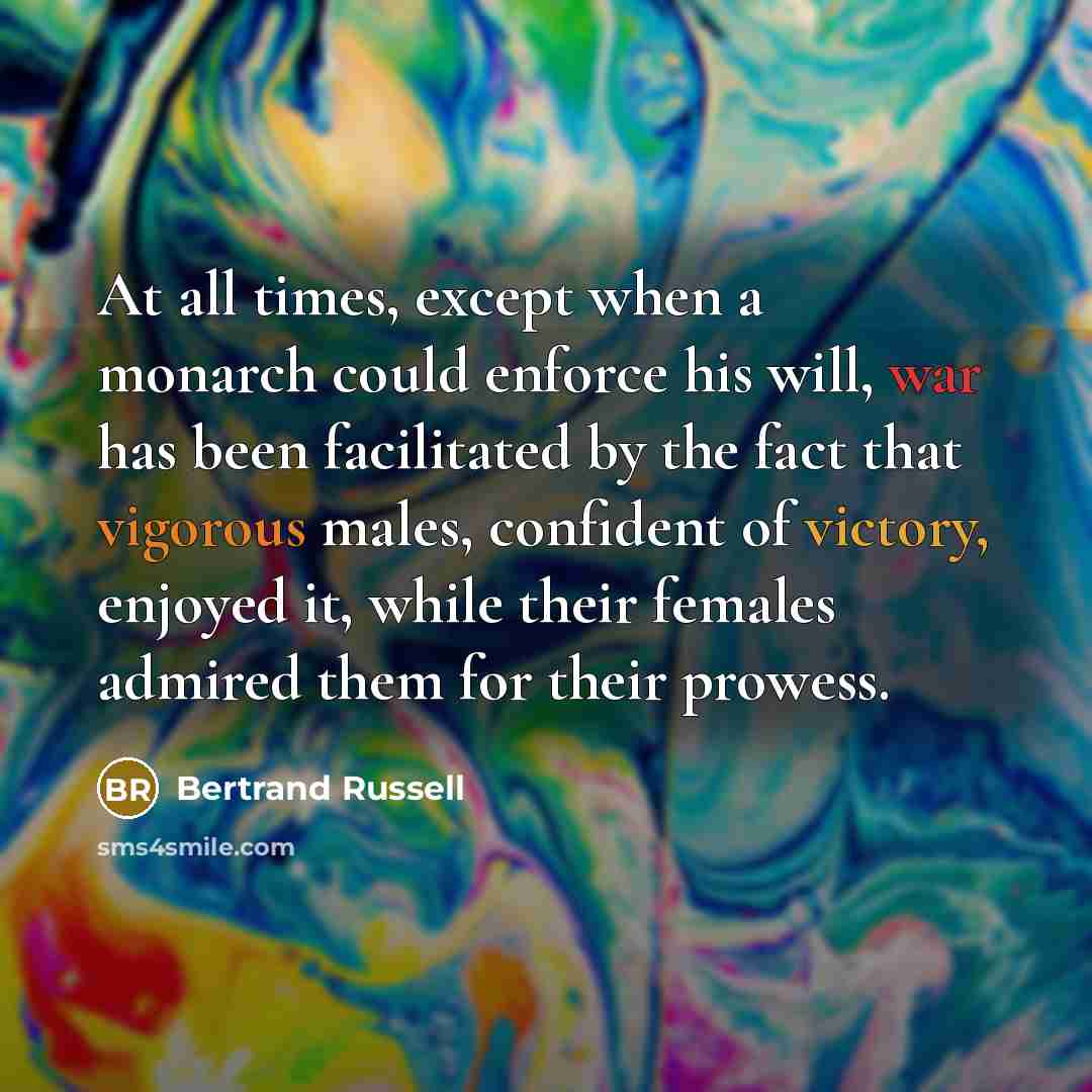 “At all times, except when a monarch could enforce his will, war has been facilitated by the fact that vigorous males, confident of victory, enjoyed it, while their females admired them for their prowess.” quote by Bertrand Russell