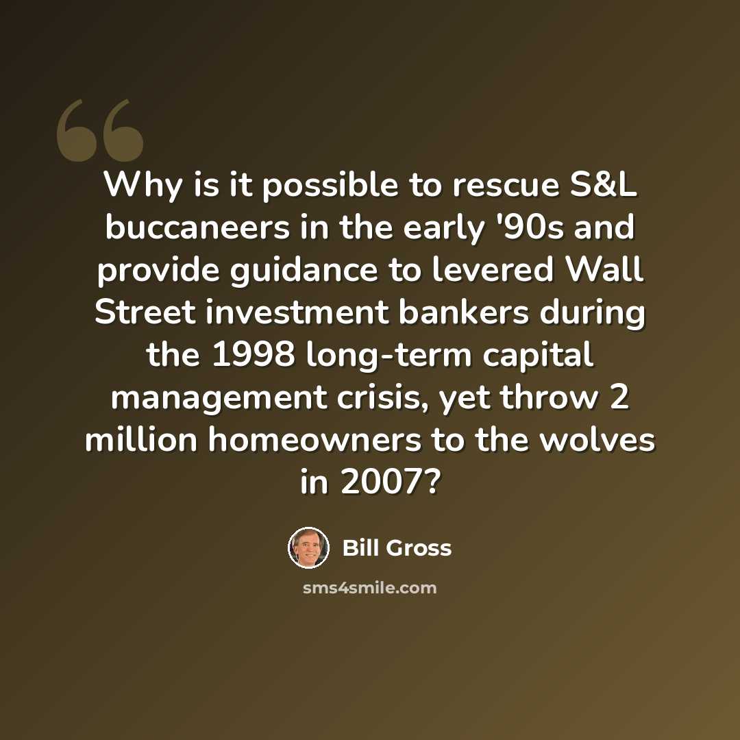 “Why is it possible to rescue S&L buccaneers in the early '90s and provide guidance to levered Wall Street investment bankers during the 1998 long-term capital management crisis, yet throw 2 million homeowners to the wolves in 2007?” quote by Bill Gross