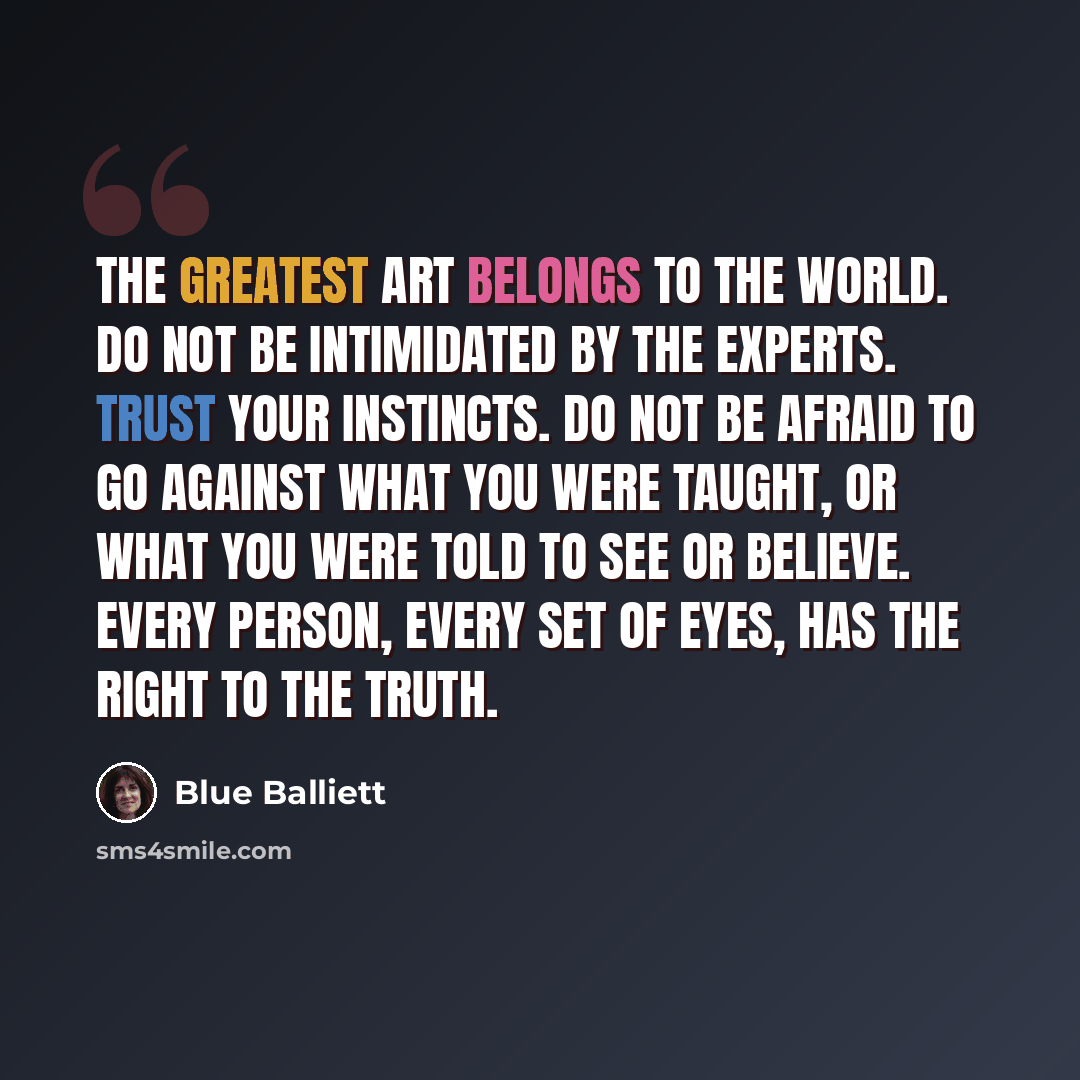 “The greatest art belongs to the world. Do not be intimidated by the experts. Trust your instincts. Do not be afraid to go against what you were taught, or what you were told to see or believe. Every person, every set of eyes, has the right to the truth.” quote by Blue Balliett