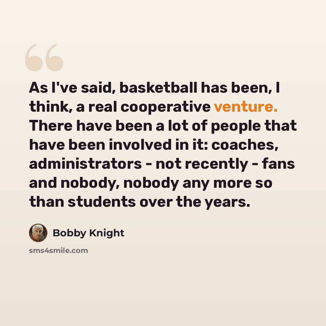 “As I've said, basketball has been, I think, a real cooperative venture. There have been a lot of people that have been involved in it: coaches, administrators - not recently - fans and nobody, nobody any more so than students over the years.” quote by Bobby Knight