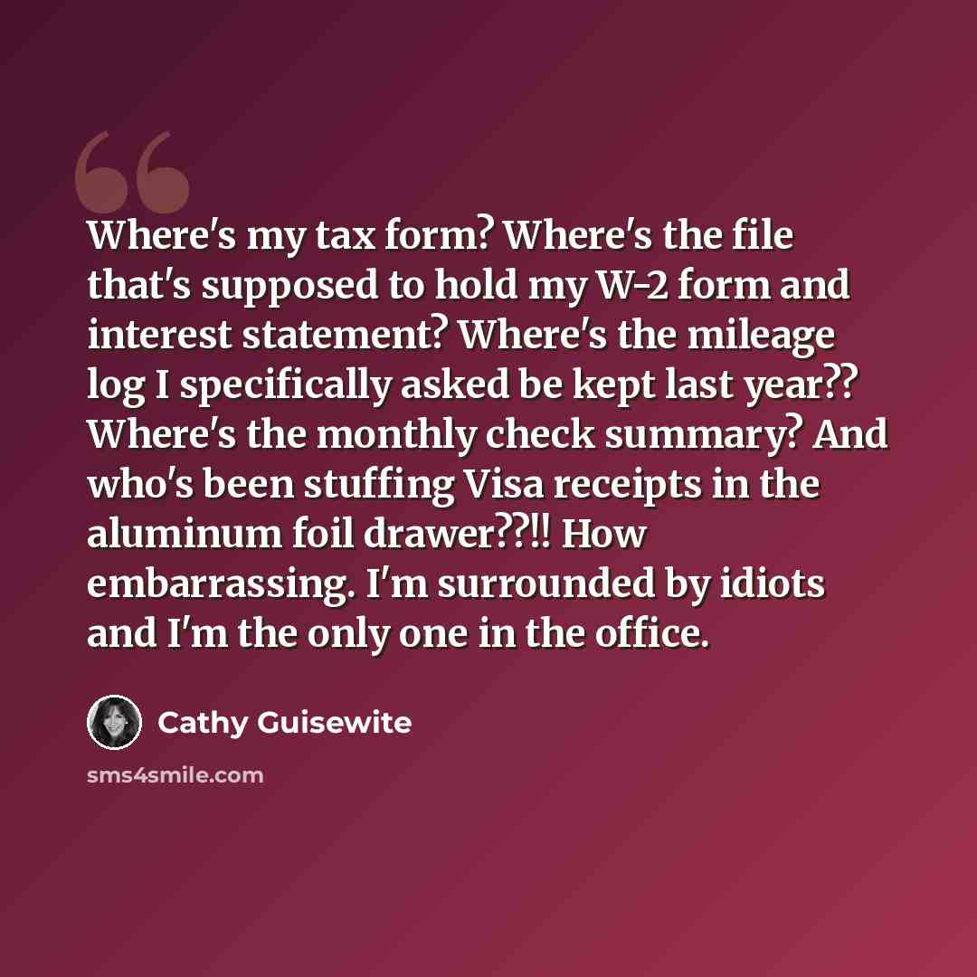 “Where's my tax form? Where's the file that's supposed to hold my W-2 form and interest statement? Where's the mileage log I specifically asked be kept last year?? Where's the monthly check summary? And who's been stuffing Visa receipts in the aluminum foil drawer??!! How embarrassing. I'm…” quote by Cathy Guisewite