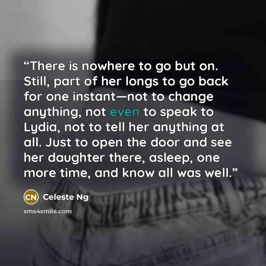 “There is nowhere to go but on. Still, part of her longs to go back for one instant—not to change anything, not even to speak to Lydia, not to tell her anything at all. Just to open the door and see her daughter there, asleep, one more time, and know all was well.” quote by Celeste Ng