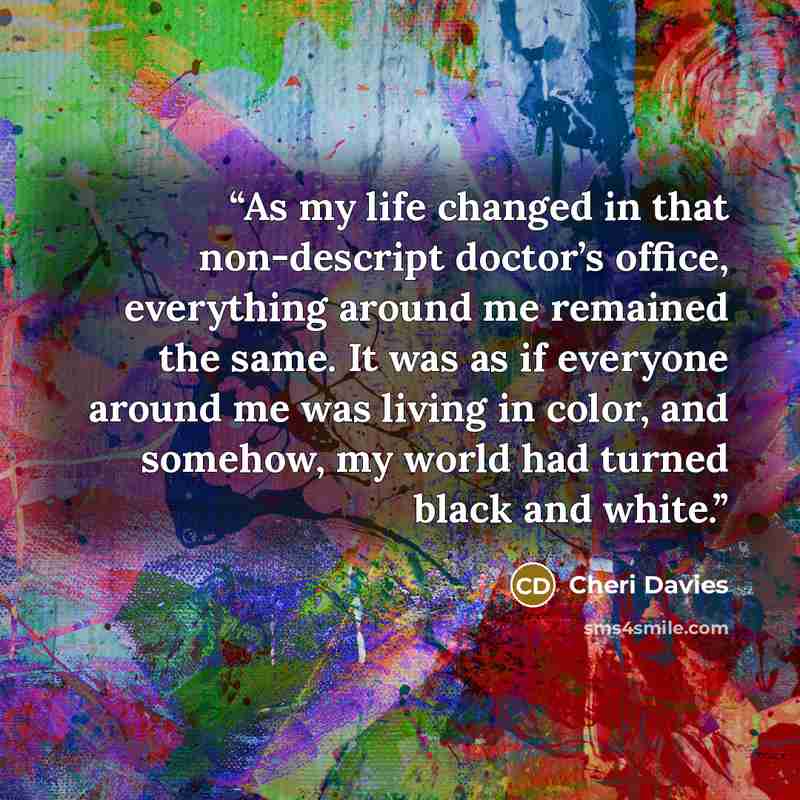 “As my life changed in that non-descript doctor’s office, everything around me remained the same. It was as if everyone around me was living in color, and somehow, my world had turned black and white.” quote by Cheri Davies