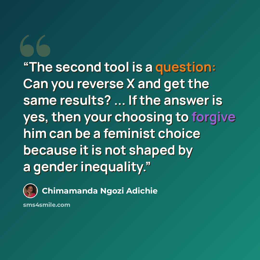 “The second tool is a question: Can you reverse X and get the same results? ... If the answer is yes, then your choosing to forgive him can be a feminist choice because it is not shaped by a gender inequality.” quote by Chimamanda Ngozi Adichie