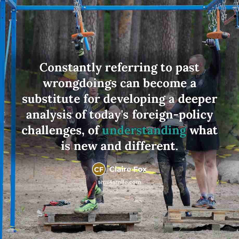 “Constantly referring to past wrongdoings can become a substitute for developing a deeper analysis of today's foreign-policy challenges, of understanding what is new and different.” quote by Claire Fox