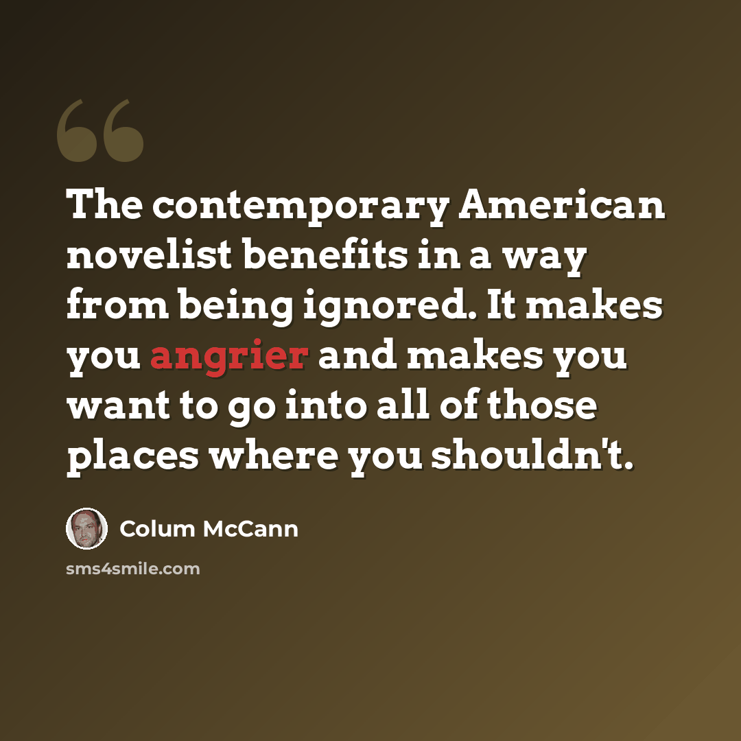 “The contemporary American novelist benefits in a way from being ignored. It makes you angrier and makes you want to go into all of those places where you shouldn't.” quote by Colum McCann