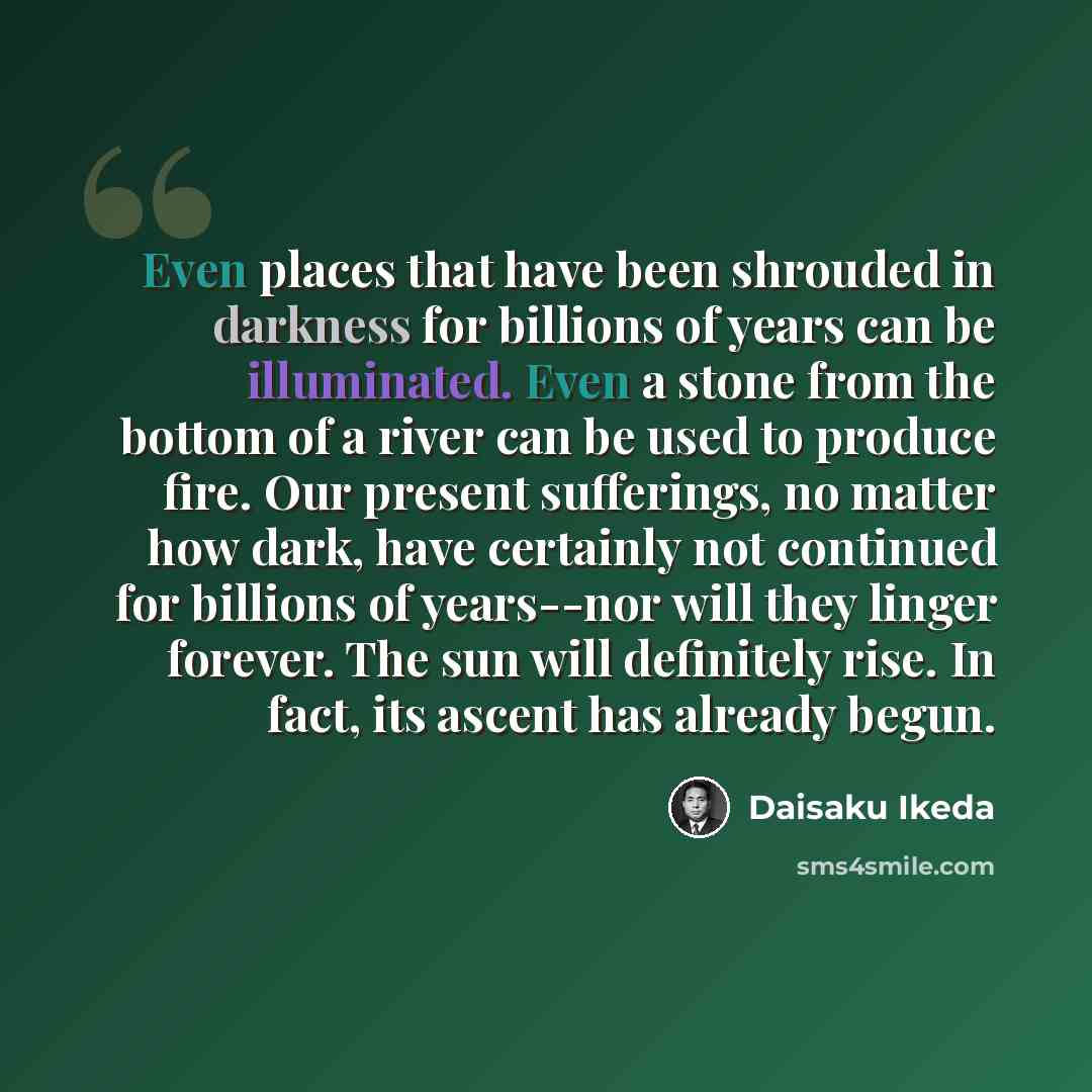 “Even places that have been shrouded in darkness for billions of years can be illuminated. Even a stone from the bottom of a river can be used to produce fire. Our present sufferings, no matter how dark, have certainly not continued for billions of years--nor will they linger forever. The sun will…” quote by Daisaku Ikeda
