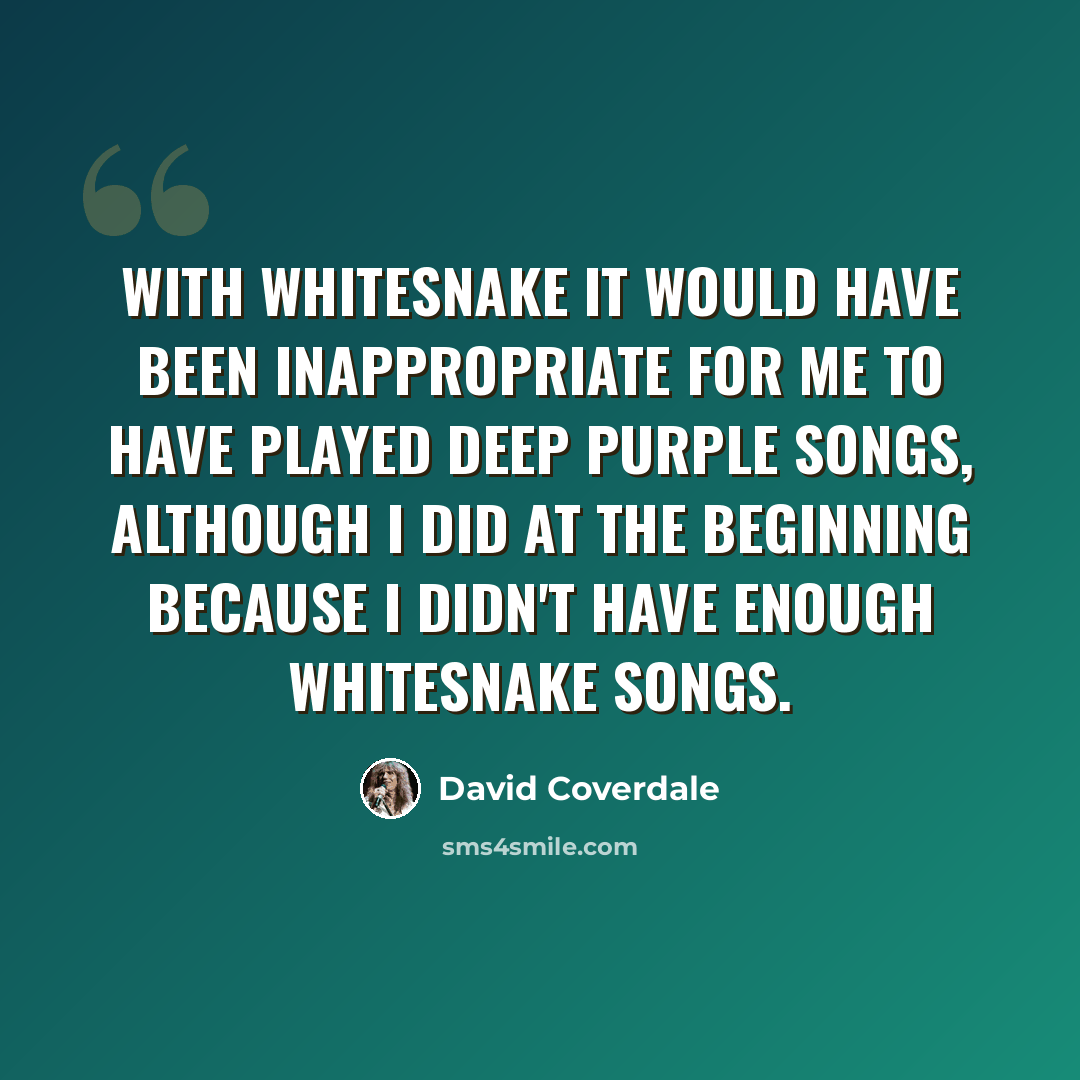 “With Whitesnake it would have been inappropriate for me to have played Deep Purple songs, although I did at the beginning because I didn't have enough Whitesnake songs.” quote by David Coverdale