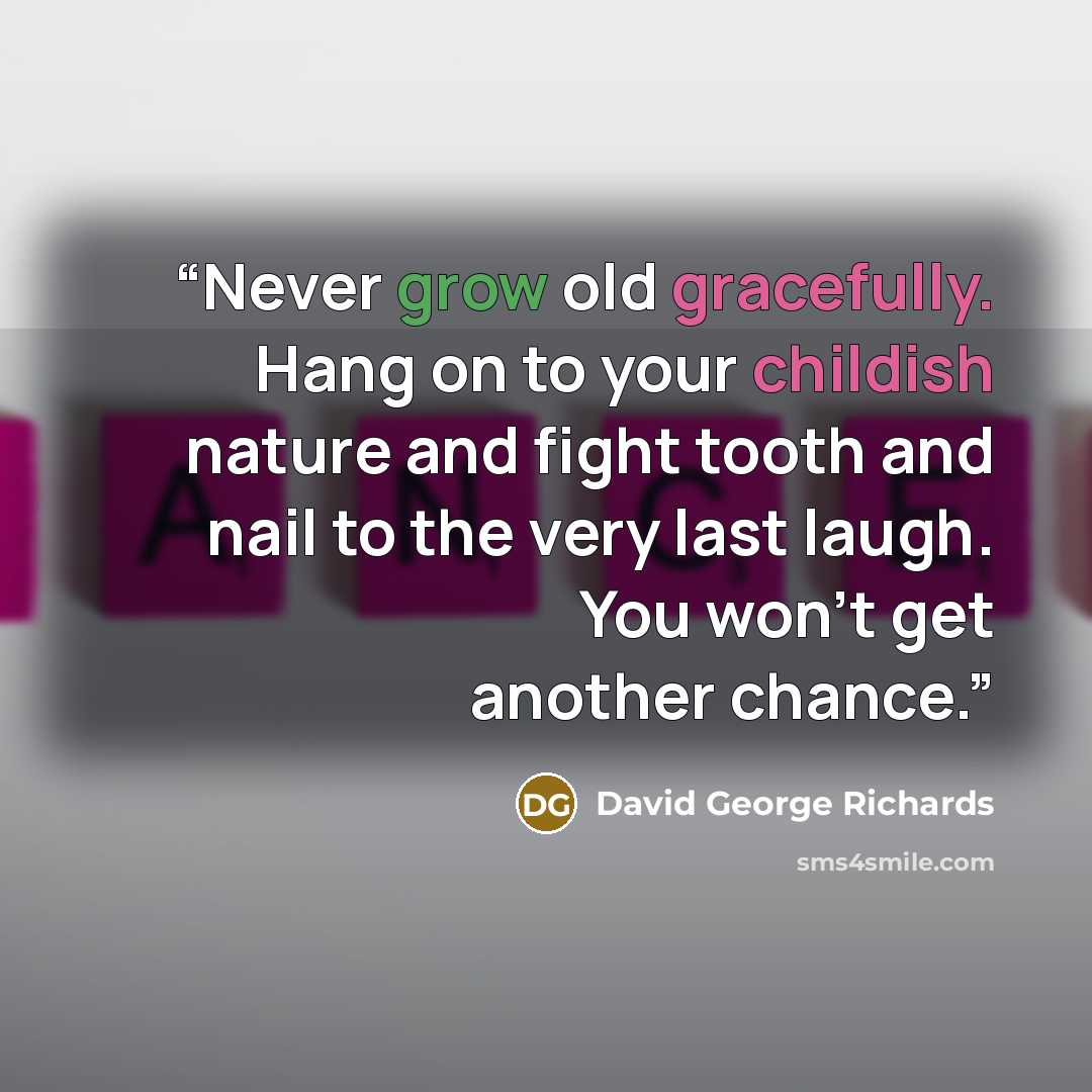 “Never grow old gracefully. Hang on to your childish nature and fight tooth and nail to the very last laugh. You won’t get another chance.” quote by David George Richards