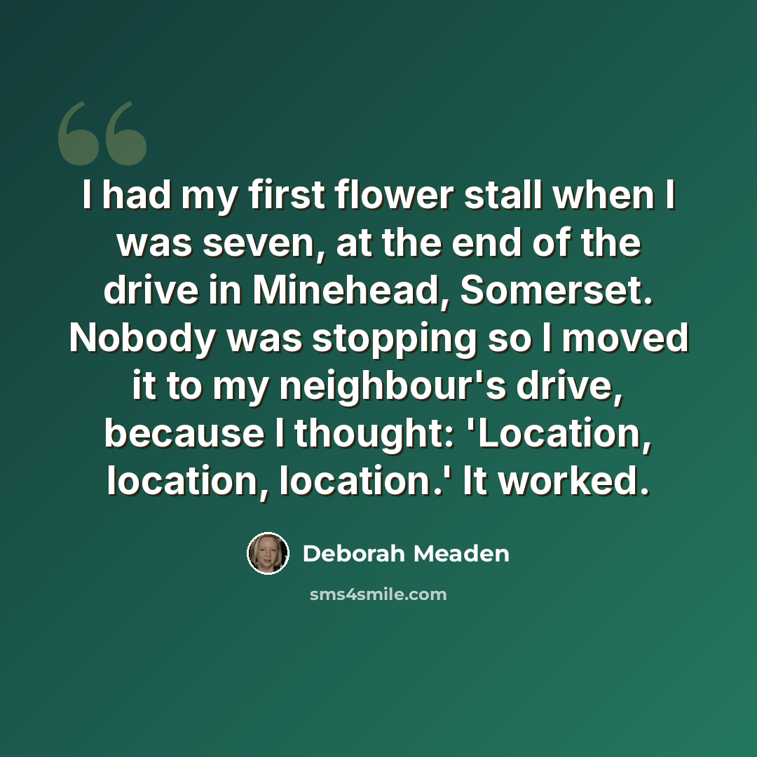 “I had my first flower stall when I was seven, at the end of the drive in Minehead, Somerset. Nobody was stopping so I moved it to my neighbour's drive, because I thought: 'Location, location, location.' It worked.” quote by Deborah Meaden