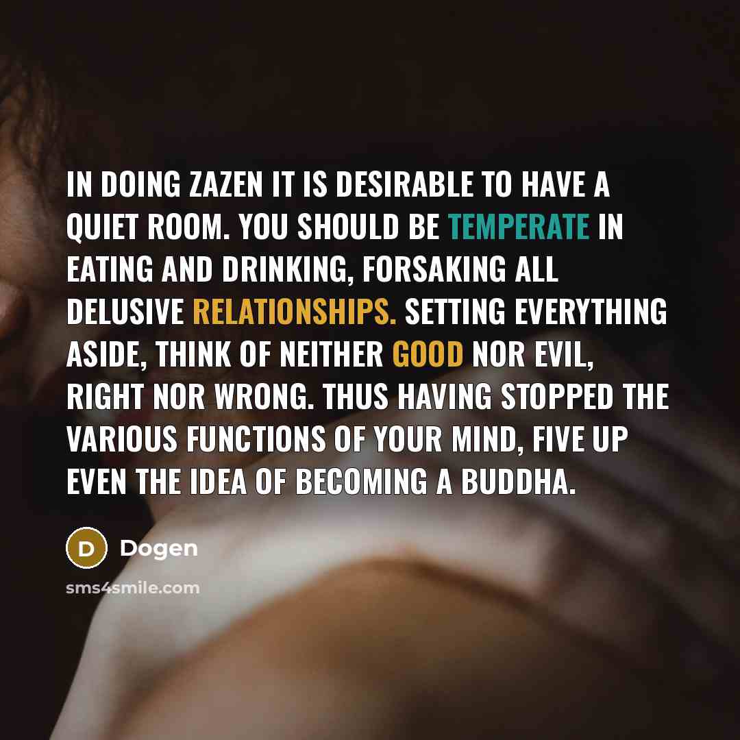 “In doing zazen it is desirable to have a quiet room. You should be temperate in eating and drinking, forsaking all delusive relationships. Setting everything aside, think of neither good nor evil, right nor wrong. Thus having stopped the various functions of your mind, five up even the idea of…” quote by Dogen
